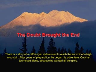 The Doubt Brought the End There is a story of a cliffhanger, determined to reach the summit of a high mountain. After years of preparation, he began his adventure. Only he journeyed alone, because he wanted all the glory.  