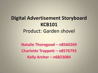 Digital Advertisement Storyboard
             KCB101
      Product: Garden shovel

    Natalie Thorogood – n8560269
    Charlotte Trappett – n8576793
       Kelly Archer – n6823084
 
