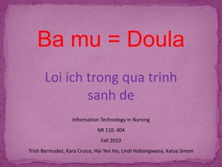 Ba mu = Doula
Loi ich trong qua trinh
sanh de
Information Technology in Nursing
NR 110. 404
Fall 2010
Trish Bermudez, Kara Cruice, Hai Yen Ho, Lindi Hobongwana, Katya Simon
 