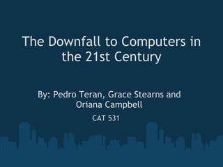 The Downfall to Computers in the 21st Century By: Pedro Teran, Grace Stearns and Oriana Campbell CAT 531 