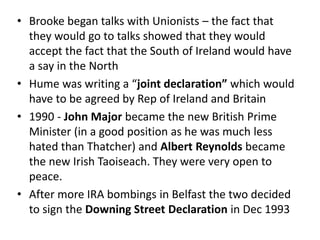 • Brooke began talks with Unionists – the fact that
they would go to talks showed that they would
accept the fact that the South of Ireland would have
a say in the North
• Hume was writing a “joint declaration” which would
have to be agreed by Rep of Ireland and Britain
• 1990 - John Major became the new British Prime
Minister (in a good position as he was much less
hated than Thatcher) and Albert Reynolds became
the new Irish Taoiseach. They were very open to
peace.
• After more IRA bombings in Belfast the two decided
to sign the Downing Street Declaration in Dec 1993
 