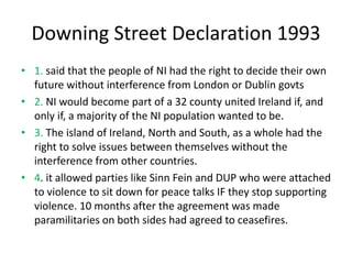 Downing Street Declaration 1993
• 1. said that the people of NI had the right to decide their own
future without interference from London or Dublin govts
• 2. NI would become part of a 32 county united Ireland if, and
only if, a majority of the NI population wanted to be.
• 3. The island of Ireland, North and South, as a whole had the
right to solve issues between themselves without the
interference from other countries.
• 4. it allowed parties like Sinn Fein and DUP who were attached
to violence to sit down for peace talks IF they stop supporting
violence. 10 months after the agreement was made
paramilitaries on both sides had agreed to ceasefires.
 