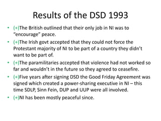 Results of the DSD 1993
• (+)The British outlined that their only job in NI was to
“encourage” peace.
• (+)The Irish govt accepted that they could not force the
Protestant majority of NI to be part of a country they didn’t
want to be part of.
• (+)The paramilitaries accepted that violence had not worked so
far and wouldn’t in the future so they agreed to ceasefire.
• (+)Five years after signing DSD the Good Friday Agreement was
signed which created a power-sharing executive in NI – this
time SDLP, Sinn Fein, DUP and UUP were all involved.
• (+)NI has been mostly peaceful since.
 