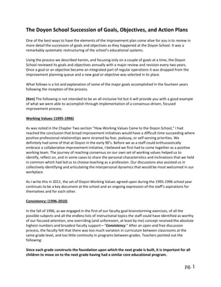 pg. 1
The Doyon School Succession of Goals, Objectives, and Action Plans
One of the best ways to have the elements of the improvement plan come alive for you is to review in
more detail the succession of goals and objectives as they happened at the Doyon School. It was a
remarkably systematic restructuring of the school’s educational systems.
Using the process we described herein, and focusing only on a couple of goals at a time, the Doyon
School reviewed its goals and objectives annually with a major review and revision every two years.
Once a goal or an objective became an integrated part of regular operations it was dropped from the
improvement planning queue and a new goal or objective was selected in its place.
What follows is a list and explanation of some of the major goals accomplished in the fourteen years
following the inception of the process.
(Ken) The following is not intended to be an all-inclusive list but it will provide you with a good example
of what we were able to accomplish through implementation of a consensus-driven, focused
improvement process.
Working Values: (1995-1996)
As was noted in the Chapter Two section “How Working Values Came to the Doyon School,” I had
reached the conclusion that broad improvement initiatives would have a difficult time succeeding where
positive professional relationships were strained by fear, jealousy, or self-serving priorities. We
definitely had some of that at Doyon in the early 90’s. Before we as a staff could enthusiastically
embrace a collaborative improvement initiative, I believed we first had to come together as a positive
working team. The journey of reaching consensus on our own set of working values helped us to
identify, reflect on, and in some cases to share the personal characteristics and inclinations that we held
in common which had led us to choose teaching as a profession. Our discussions also assisted us in
collectively identifying and articulating the interpersonal dynamics that would be most welcomed in our
workplace.
As I write this in 2011, the set of Doyon Working Values agreed upon during the 1995-1996 school year
continues to be a key document at the school and an ongoing expression of the staff’s aspirations for
themselves and for each other.
Consistency: (1996-2010)
In the fall of 1996, as we engaged in the first of our faculty goal brainstorming exercises, of all the
possible subjects and all the endless lists of instructional topics the staff could have identified as worthy
of our focused attention, one overriding (and unforeseen, at least by me) concept received the absolute
highest numbers and broadest faculty support—“Consistency.” After an open and free discussion
process, the faculty felt that there was too much variation in curriculum between classrooms at the
same grade level, and too little continuity in programs between grades. Teachers pointed out the
following:
Since each grade constructs the foundation upon which the next grade is built, it is important for all
children to move on to the next grade having had a similar core educational program.
 