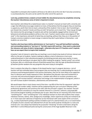 pg. 3
impossible to anticipate what students will know or be able to do at the end. But if very low consistency
is counterproductive, the same can be said for the other end of the spectrum.
Lock-step, predetermined, scripted curricula hobble the educational process by completely removing
the teachers’ discretionary sense of what is important to teach.
Even teachers who follow the scripted lesson notes in a teacher’s manual can teach with a sincerity and
a vigor that effectively encourages students to invest, if they believe that the program they are teaching
is a good one, worth their time to teach, and worthy of the students’ time to learn. But if something is
just shoved into a teacher’s hands and they are told “all teachers are to teach this,” they may go through
the motions but the percentage of students who will be meaningfully engaged will be minimal (and
behavioral and attitudinal problems will be on the rise!). Teachers need to attain some degree of “felt-
need” in the importance and worth of what they are teaching; without that, they are in the position of
trying to convince students to invest energy in material they don’t quite believe in themselves—and
students can sense that.
Teachers who have been told by administrators to “just teach it,” may well feel justified in pivoting
and commanding students to “just learn it.” But kids require felt-need too—they need to understand
the relevance and value of what is being taught—otherwise why learn it? If teachers aren’t inspired,
how can we expect them to inspire their students?
A teacher’s lack of interest in what they are teaching is sure to lead to low levels of intrinsic interest and
effort on the part of students. Systems seeking to address a lack of coherence or test-score
underachievement in their educational programs by dictating precisely what every teacher in every
classroom will be teaching on any given day (in effect making the program “teacher-proof”) are certain
to discover after an unfortunate amount of painfully wasted time, that this type of disenfranchisement
of teachers further weakens the very programs they were trying to strengthen.
Even in systems that allow for a degree of site-based teacher input in program decisions—not all
teachers will feel enthralled about every program they are teaching; but in understanding the nature of
consensus and having participated in the process themselves, they are far more likely to be supportive
than if a decision were simply imposed on them. We believe that educator input and involvement in
curricular and instructional program decisions, in tandem with efforts to increase consistency and
continuity, will increase teachers’ enthusiasm and energy in the implementation of programs, which in
turn will increase student motivation, attentiveness and achievement.
We would expect that in most classes most of the time—say 85% of the time for arguments’ sake (but
there is no set number really)—teachers will be implementing the core curriculum reflective of the
professional agreements and consensus the staff, with the principal’s support, has reached. That will
provide sufficient consistency to reap the rewards inherent in a common, coherent, and predicable
instructional program building cumulatively year-to-year. Note that we are reserving 15% of the time for
“something else”—that “something else” is for individual teachers to share with students their unique
individual interests, talents, skills, background, knowledge, and/or experiences if they are inclined to do
so. In most cases even odd areas of expertise can be interwoven with some aspect of the curriculum;
e.g., a study of patchwork quilting could be included as part of a colonial history unit, or an examination
of samples of sand a teacher had collected from all over the world could be introduced in a rocks and
minerals unit. I was always fascinated by the purposeful “drowning” of entire small towns along the
Swift River in central Massachusetts during the construction of the huge Quabbin Reservoir in the
 