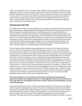 pg. 4
1930’s, and I developed a lesson on the topic which I taught as part of the grade three Massachusetts
geography curriculum. The point is simply to provide some time for the students to receive the special
personal individual gifts each teacher has to offer. Teacher’s eyes glow when they have an opportunity
to share a skill or a true interest, and students’ levels of attentiveness invariably rise in response not
only to the topic but also to the uncommon opportunity for an insight into their teacher’s persona.
These can be memorable moments in the classroom and we wouldn’t want to become so dogmatic
about “consistency” so as to disallow them.
Reading Decoding: (1997-1999)
The faculty determined that the most important area to examine for consistency and continuity was our
basic reading program. Multiple approaches were being used throughout the primary grades and these
different programs introduced the phonemes in different sequences and used different terms in
reference to them. A volunteer team of teachers from different grades representing both regular and
special education was formed. Their objectives for the 1997-1998 school year were the following: a) to
“go out” (i.e., read the research, visit other schools, go to conferences, etc.) and identify two or three of
what appear to be the most effective reading programs currently in use, b) to pilot several of the most
promising, while sharing experiences with colleagues, and c) to bring the best that emerge to a full
faculty meeting in March or April (1998) to see if we could reach consensus regarding adopting one
single “optimal” approach as our default reading instructional program.
This first major substantive academic goal was going to be a crucial test of the whole improvement
process. In the end, we knew that no matter what program was chosen, many, if not most teachers
were going to have to “let go,” and change how they taught reading—and some of them had been at it
for quite a while. The committee was cognizant of the importance of involving as many staff as possible,
including those not on the committee itself, in helping to review and pilot programs and in attending
onsite visits. As the year progressed, and as the approaches being considered winnowed down, the
committee involved ever broadening numbers of instructional staff in their explorations. I remember
the committee chairperson inviting me to accompany the committee and additional staff to a school to
observe their use of a particular approach—she had a twinkle in her eye and said “you might want to
come to this one.” I knew this was to be the committee’s second visit to this school, so I sensed it was
important for me to attend. The host school was exceedingly gracious as 15 of us invaded their domain
and their classrooms. It was a very positive visit and we left with a possible “vision” of what the future
might look like for our school. ( This, by the way, was an excellent example of the quality management
concept of “benchmarking”: studying outstanding practitioners in an area of interest for possible
adaptation of their practices to your own working environment.)
The broad involvement of so many teachers in the various school visits and classroom pilot
experiences during the year helped to minimize the “knowledge gap” between the team and the rest
of the staff. When we came together for the team’s summary report and recommendations, we were
a well-informed group.
Because the team had not worked in isolation, but instead reached out to involve others and regularly
communicated with colleagues, when we got to the decision making faculty meeting we were able to
reach consensus without a vote. While the program we chose isn’t really the point, we will include that
kind of information as part of this review of our goal projects. In this case, the staff consensus was to
adopt a program called “Project Read” developed by the Language Circle out of Bloomington,
Minnesota. The faculty also unanimously supported revising the school schedule to provide a minimum
 