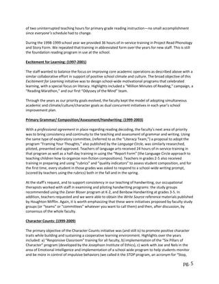 pg. 5
of two uninterrupted teaching hours for primary grade reading instruction—no small accomplishment
since everyone’s schedule had to change.
During the 1998-1999 school year we provided 36 hours of in-service training in Project Read Phonology
and Story Form. We repeated that training in abbreviated form over the years for new staff. This is still
the foundation reading program in use at the school.
Excitement for Learning: (1997-2001)
The staff wanted to balance the focus on improving core academic operations as described above with a
similar collaborative effort in support of positive school climate and culture. The broad objective of this
Excitement for Learning initiative was to design school-wide motivational programs that celebrated
learning, with a special focus on literacy. Highlights included a “Million Minutes of Reading,” campaign, a
“Reading Marathon,” and our first “Odyssey of the Mind” team.
Through the years as our priority goals evolved, the faculty kept the model of adopting simultaneous
academic and climate/culture/character goals as dual concurrent initiatives in each year’s school
improvement plan.
Primary Grammar/ Composition/Assessment/Handwriting: (1999-2003)
With a professional agreement in place regarding reading decoding, the faculty’s next area of priority
was to bring consistency and continuity to the teaching and assessment of grammar and writing. Using
the same type of exploratory committee, (referred to as the “Literacy Team,”) a proposal to adopt the
program “Framing Your Thoughts,” also published by the Language Circle, was similarly researched,
piloted, presented and approved. Teachers of language arts received 24 hours of in-service training in
that program as well as a half-day training in using the “Report Form” (the Language Circle approach to
teaching children how to organize non-fiction compositions). Teachers in grades 2-5 also received
training in preparing and using “rubrics” and “quality indicators” to assess student composition, and for
the first time, every student in those grades was asked to respond to a school-wide writing prompt,
(scored by teachers using the rubrics) both in the fall and in the spring.
At the staff’s request, and to support consistency in our teaching of handwriting, our occupational
therapists worked with staff in examining and piloting handwriting programs: the study groups
recommended using the Zaner Bloser program at K-2, and Benbow Handwriting at grades 3-5. In
addition, teachers requested and we were able to obtain the Write Source reference materials published
by Houghton Mifflin. Again, it is worth emphasizing that these were initiatives proposed by faculty study
groups (or “teams” or “committees” whatever you want to call them) and then, after discussion, by
consensus of the whole faculty.
Character Counts: (1999-2009)
The primary objective of the Character Counts initiative was (and still is) to promote positive character
traits while building and sustaining a cooperative learning environment. Highlights over the years
included: a) “Responsive Classroom” training for all faculty, b) implementation of the “Six Pillars of
Character” program (developed by the Josephson Institute of Ethics), c) work with Joe and Nels in the
area of Emotional Intelligence and implementation of a school wide program to help students monitor
and be more in control of impulsive behaviors (we called it the STOP program, an acronym for “Stop,
 