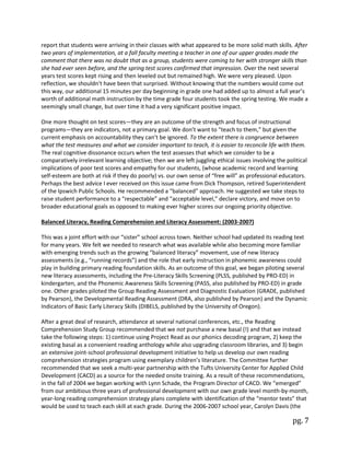 pg. 7
report that students were arriving in their classes with what appeared to be more solid math skills. After
two years of implementation, at a fall faculty meeting a teacher in one of our upper grades made the
comment that there was no doubt that as a group, students were coming to her with stronger skills than
she had ever seen before, and the spring test scores confirmed that impression. Over the next several
years test scores kept rising and then leveled out but remained high. We were very pleased. Upon
reflection, we shouldn’t have been that surprised. Without knowing that the numbers would come out
this way, our additional 15 minutes per day beginning in grade one had added up to almost a full year’s
worth of additional math instruction by the time grade four students took the spring testing. We made a
seemingly small change, but over time it had a very significant positive impact.
One more thought on test scores—they are an outcome of the strength and focus of instructional
programs—they are indicators, not a primary goal. We don’t want to “teach to them,” but given the
current emphasis on accountability they can’t be ignored. To the extent there is congruence between
what the test measures and what we consider important to teach, it is easier to reconcile life with them.
The real cognitive dissonance occurs when the test assesses that which we consider to be a
comparatively irrelevant learning objective; then we are left juggling ethical issues involving the political
implications of poor test scores and empathy for our students, (whose academic record and learning
self-esteem are both at risk if they do poorly) vs. our own sense of “free will” as professional educators.
Perhaps the best advice I ever received on this issue came from Dick Thompson, retired Superintendent
of the Ipswich Public Schools. He recommended a “balanced” approach. He suggested we take steps to
raise student performance to a “respectable” and “acceptable level,” declare victory, and move on to
broader educational goals as opposed to making ever higher scores our ongoing priority objective.
Balanced Literacy, Reading Comprehension and Literacy Assessment: (2003-2007)
This was a joint effort with our “sister” school across town. Neither school had updated its reading text
for many years. We felt we needed to research what was available while also becoming more familiar
with emerging trends such as the growing “balanced literacy” movement, use of new literacy
assessments (e.g., “running records”) and the role that early instruction in phonemic awareness could
play in building primary reading foundation skills. As an outcome of this goal, we began piloting several
new literacy assessments, including the Pre-Literacy Skills Screening (PLSS, published by PRO-ED) in
kindergarten, and the Phonemic Awareness Skills Screening (PASS, also published by PRO-ED) in grade
one. Other grades piloted the Group Reading Assessment and Diagnostic Evaluation (GRADE, published
by Pearson), the Developmental Reading Assessment (DRA, also published by Pearson) and the Dynamic
Indicators of Basic Early Literacy Skills (DIBELS, published by the University of Oregon).
After a great deal of research, attendance at several national conferences, etc., the Reading
Comprehension Study Group recommended that we not purchase a new basal (!) and that we instead
take the following steps: 1) continue using Project Read as our phonics decoding program, 2) keep the
existing basal as a convenient reading anthology while also upgrading classroom libraries, and 3) begin
an extensive joint-school professional development initiative to help us develop our own reading
comprehension strategies program using exemplary children’s literature. The Committee further
recommended that we seek a multi-year partnership with the Tufts University Center for Applied Child
Development (CACD) as a source for the needed onsite training. As a result of these recommendations,
in the fall of 2004 we began working with Lynn Schade, the Program Director of CACD. We “emerged”
from our ambitious three years of professional development with our own grade level month-by-month,
year-long reading comprehension strategy plans complete with identification of the “mentor texts” that
would be used to teach each skill at each grade. During the 2006-2007 school year, Carolyn Davis (the
 