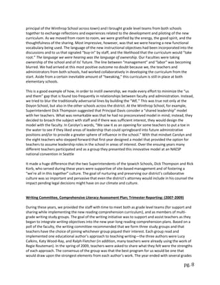 pg. 8
principal of the Winthrop School across town) and I brought grade level teams from both schools
together to exchange reflections and experiences related to the development and piloting of the new
curriculum. As we moved from room to room, we were gratified by the energy, the good spirit, and the
thoughtfulness of the sharing. Most impressive, however, was that we were hearing a new functional
vocabulary being used. The language of the new instructional objectives had been incorporated into the
discussions and to us that signaled “buy-in” by staff, and the likelihood that the curriculum would “take
root.” The language we were hearing was the language of ownership. Our Faculties were taking
ownership of the school and of its’ future. The line between “management” and “labor” was becoming
blurred. We had arrived at this most positive outcome no doubt because we, the teachers and
administrators from both schools, had worked collaboratively in developing the curriculum from the
start. Aside from a certain inevitable amount of “tweaking,” this curriculum is still in place at both
elementary schools.
This is a good example of how, in order to instill ownership, we made every effort to minimize the “us
and them” gap that is found too frequently in relationships between faculty and administration. Instead,
we tried to blur the traditionally adversarial lines by building the “WE.” This was true not only at the
Doyon School, but also in the other schools across the district. At the Winthrop School, for example,
Superintendent Dick Thompson suggested that Principal Davis consider a “shared leadership” model
with her teachers. What was remarkable was that he had no preconceived model in mind; instead, they
decided to broach the subject with staff and if there was sufficient interest, they would design the
model with the faculty. In Carolyn’s words, “We saw it as an opening for some teachers to put a toe in
the water to see if they liked areas of leadership that could springboard into future administrative
positions and/or to provide a greater sphere of influence in the school.” With that mindset Carolyn and
the eight teachers who stepped forward that first year designed a model that provided the option for
teachers to assume leadership roles in the school in areas of interest. Over the ensuing years many
different teachers participated and as a group they presented this innovative model at an NAESP
national convention in Seattle
It made a huge difference that the two Superintendents of the Ipswich Schools, Dick Thompson and Rick
Korb, who served during these years were supportive of site-based management and of fostering a
“we’re all in this together” culture. The goal of nurturing and preserving our district’s collaborative
culture was so important and pervasive that even the district’s attorney would include in his counsel the
impact pending legal decisions might have on our climate and culture.
Writing Committee, Comprehensive Literacy Assessment Plan; Trimester Reporting: (2007-2009)
During these years, we provided the staff with time to meet both as grade level teams (for support and
sharing while implementing the new reading comprehension curriculum), and as members of multi-
grade writing study groups. The goal of the writing initiative was to support and assist teachers as they
began to integrate writing objectives into the new year-long reading comprehension plans. Based on a
poll of the faculty, the writing committee recommended that we form three study groups and that
teachers have the choice of joining whichever group piqued their interest. Each group read and
implemented one educational author’s approach to teaching writing—the three authors were Lucy
Calkins, Katy Wood-Ray, and Ralph Fletcher (in addition, many teachers were already using the work of
Regie Routeman). In the spring of 2009, teachers were asked to share what they felt were the strengths
of each approach. The consensus of the group was that the best program for us would be one that
would draw upon the strongest elements from each author’s work. The year ended with several grades
 