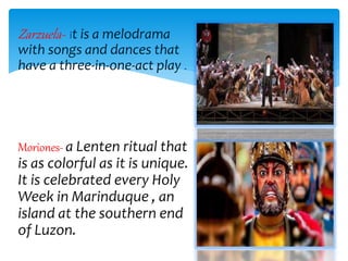 Zarzuela- it is a melodrama
with songs and dances that
have a three-in-one-act play .
Moriones- a Lenten ritual that
is as colorful as it is unique.
It is celebrated every Holy
Week in Marinduque , an
island at the southern end
of Luzon.
 