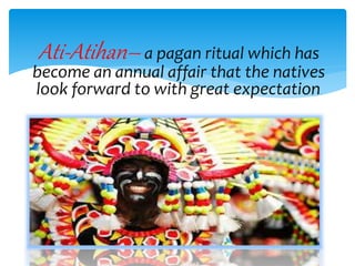 Ati-Atihan– a pagan ritual which has
become an annual affair that the natives
look forward to with great expectation.
 