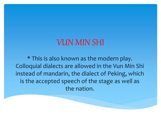 VUN MIN SHI
* This is also known as the modern play.
Colloquial dialects are allowed in the Vun Min Shi
instead of mandarin, the dialect of Peking, which
is the accepted speech of the stage as well as
the nation.
 
