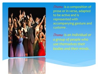Drama is a composition of
prose or in verse, adapted
to be active and is
represented with
accompanying gesture and
custome .
Drama is an individual or
a group of people who
use themselves their
bodies and their minds .
 