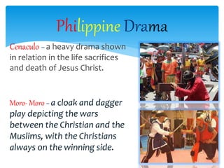 Cenaculo – a heavy drama shown
in relation in the life sacrifices
and death of Jesus Christ.
Moro- Moro – a cloak and dagger
play depicting the wars
between the Christian and the
Muslims, with the Christians
always on the winning side.
Philippine Drama
 