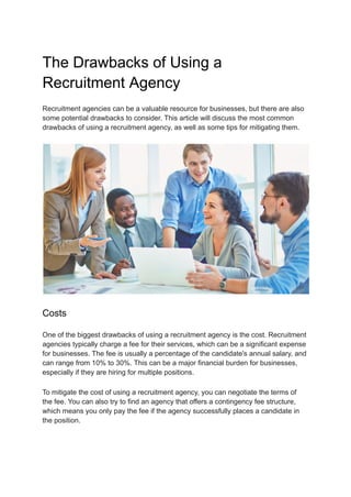 The Drawbacks of Using a
Recruitment Agency
Recruitment agencies can be a valuable resource for businesses, but there are also
some potential drawbacks to consider. This article will discuss the most common
drawbacks of using a recruitment agency, as well as some tips for mitigating them.
Costs
One of the biggest drawbacks of using a recruitment agency is the cost. Recruitment
agencies typically charge a fee for their services, which can be a significant expense
for businesses. The fee is usually a percentage of the candidate's annual salary, and
can range from 10% to 30%. This can be a major financial burden for businesses,
especially if they are hiring for multiple positions.
To mitigate the cost of using a recruitment agency, you can negotiate the terms of
the fee. You can also try to find an agency that offers a contingency fee structure,
which means you only pay the fee if the agency successfully places a candidate in
the position.
 
