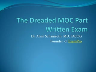 The Dreaded MOC Part Written Exam Dr. Alvin Schamroth, MD, FACOG Founder  of ExamPro 