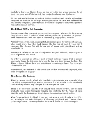 bachelor's degree or higher degree or has served in the armed services for at
least two years and, if discharged, has received an honorable discharge.
So this Act will be limited to serious students and will not benefit high school
dropouts. In addition to the high school graduation or GED, the beneficiaries
will have to complete 2 years towards a bachelor's degree or complete 2 years of
honorable military service.
The DREAM ACT is Not Amnesty.
Amnesty was a law that gave green cards to everyone, who was in the country
illegally for at least 5 years in 1986. Amnesty was also granted to people who
were farm workers, who had been in the country illegally for 3 months.
Amnesty was a wholesale, unmitigated, immediate pass for anyone of any age,
who could prove that they had broken the law for at least 5 years (or 3
months). The Dream Act will be an act of mercy with significant strings
attached to it.
Amnesty is defined as an act of forgiveness for past offenses, especially to a
class of persons as a whole.
In order to commit an offense most civilized nations require that a person
knowingly forms the intention to break the law and then breaks the law. The
These children did not have the intention of breaking any laws. The grew into
breaking the law.
Furthermore, the benefits of the Dream Act are not available to all people, who
were brought here illegally.
First Secure the Borders.
There are many people, who insist that before we consider any laws reforming
our failing immigration legal system, we must first secure the borders and only
then will they discuss any changes to our immigration laws.
There is no question that the USA should have secure borders. But to leave
graduate high school teenagers hanging and suffering for the "sins" of their
parents, until the borders are secure is not the American way of justice.
Why Congress Must Act Now? If you may not work or drive legally in the USA,
you are caught in a web of illegality. While many people will say, "Get out of the
USA and go home", the reality is that the USA is "home" to these teenagers.
 