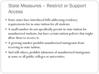 State Measures – Restrict or Support
Access
 Some states have introduced bills addressing residency
requirements for in-state tuition for all students.
 A small number do not specifically permit in-state tuition for
unauthorized students, but have certain tuition policies that might
allow them to receive it.
 A growing number prohibit unauthorized immigrants from
receiving in-state tuition.
 And still others, prohibit admission of unauthorized immigrants
at some or all public colleges or universities.
 