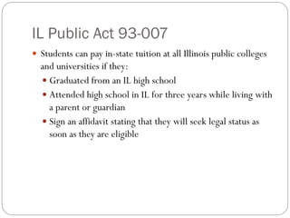IL Public Act 93-007
 Students can pay in-state tuition at all Illinois public colleges
and universities if they:
 Graduated from an IL high school
 Attended high school in IL for three years while living with
a parent or guardian
 Sign an affidavit stating that they will seek legal status as
soon as they are eligible
 