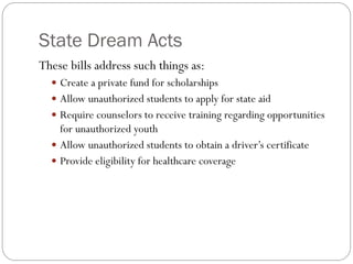 State Dream Acts
These bills address such things as:
 Create a private fund for scholarships
 Allow unauthorized students to apply for state aid
 Require counselors to receive training regarding opportunities
for unauthorized youth
 Allow unauthorized students to obtain a driver’s certificate
 Provide eligibility for healthcare coverage
 