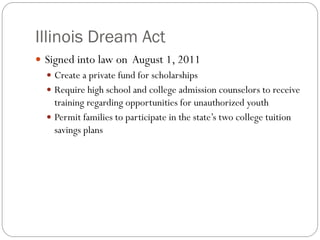 Illinois Dream Act
 Signed into law on August 1, 2011
 Create a private fund for scholarships
 Require high school and college admission counselors to receive
training regarding opportunities for unauthorized youth
 Permit families to participate in the state’s two college tuition
savings plans
 