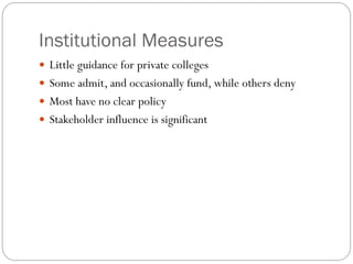 Institutional Measures
 Little guidance for private colleges
 Some admit, and occasionally fund, while others deny
 Most have no clear policy
 Stakeholder influence is significant
 