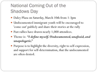 National Coming Out of the
Shadows Day
 Daley Plaza on Saturday, March 10th from 1-3pm
 Undocumented immigrant youth will be encouraged to
'come out' publicly and share their stories at the rally
 Past rallies have drawn nearly 1,000 attendees.
 Theme is: “I define myself.Undocumented,unafraid,and
unapologetic.
”
 Purpose is to highlight the diversity, right to self-expression,
and support for self-determination, that the undocumented
are often denied.
 