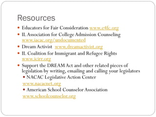 Resources
 Educators for Fair Consideration www.e4fc.org
 ILAssociation for CollegeAdmission Counseling
www.iacac.org/undocumented
 DreamActivist www.dreamactivist.org
 IL Coalition for Immigrant and Refugee Rights
www.icirr.org
 Support the DREAMAct and other related pieces of
legislation by writing, emailing and calling your legislators
 NACAC Legislative Action Center
www.nacacnet.org
 American School CounselorAssociation
www.schoolcounselor.org
 