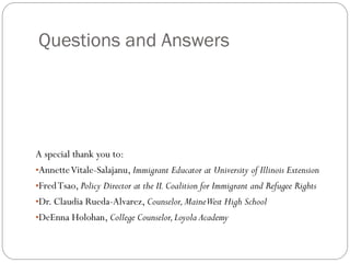 Questions and Answers
A special thank you to:
•AnnetteVitale-Salajanu, Immigrant Educator at University of Illinois Extension
•FredTsao, Policy Director at the IL Coalition for Immigrant and Refugee Rights
•Dr. Claudia Rueda-Alvarez, Counselor,MaineWest High School
•DeEnna Holohan, College Counselor,Loyola Academy
 