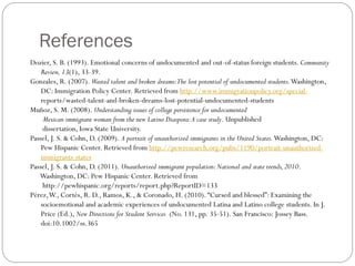 References
Dozier, S. B. (1993). Emotional concerns of undocumented and out-of-status foreign students. Community
Review, 13(1), 33-39.
Gonzales, R. (2007). Wasted talent and broken dreams:The lost potential of undocumented students.Washington,
DC: Immigration Policy Center. Retrieved from http://www.immigrationpolicy.org/special-
reports/wasted-talent-and-broken-dreams-lost-potential-undocumented-students
Muñoz, S. M. (2008). Understanding issues of college persistence for undocumented
Mexican immigrant woman from the new Latino Diaspora:A case study. Unpublished
dissertation, Iowa State University.
Passel, J. S. & Cohn, D. (2009). A portrait of unauthorized immigrants in the United States.Washington, DC:
Pew Hispanic Center. Retrieved from http://pewresearch.org/pubs/1190/portrait-unauthorized-
immigrants-states
Passel, J. S. & Cohn, D. (2011). Unauthorized immigrant population:National and state trends,2010.
Washington, DC: Pew Hispanic Center. Retrieved from
http://pewhispanic.org/reports/report.php?ReportID=133
Pérez,W., Cortés, R. D., Ramos, K., & Coronado, H. (2010). “Cursed and blessed”: Examining the
socioemotional and academic experiences of undocumented Latina and Latino college students. In J.
Price (Ed.), New Directions for Student Services (No. 131, pp. 35-51). San Francisco: Jossey Bass.
doi:10.1002/ss.365
 