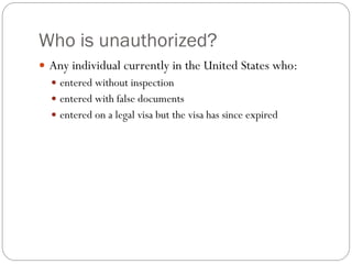 Who is unauthorized?
 Any individual currently in the United States who:
 entered without inspection
 entered with false documents
 entered on a legal visa but the visa has since expired
 