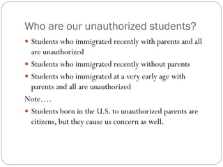 Who are our unauthorized students?
 Students who immigrated recently with parents and all
are unauthorized
 Students who immigrated recently without parents
 Students who immigrated at a very early age with
parents and all are unauthorized
Note….
 Students born in the U.S. to unauthorized parents are
citizens, but they cause us concern as well.
 
