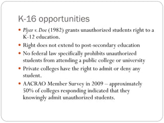 K-16 opportunities
 Plyer v.Doe (1982) grants unauthorized students right to a
K-12 education.
 Right does not extend to post-secondary education
 No federal law specifically prohibits unauthorized
students from attending a public college or university
 Private colleges have the right to admit or deny any
student.
 AACRAO Member Survey in 2009 – approximately
50% of colleges responding indicated that they
knowingly admit unauthorized students.
 