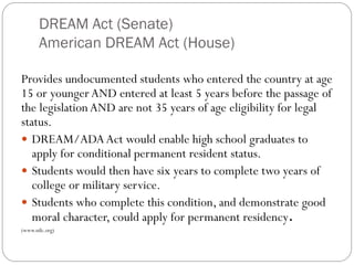 DREAM Act (Senate)
American DREAM Act (House)
Provides undocumented students who entered the country at age
15 or youngerAND entered at least 5 years before the passage of
the legislation AND are not 35 years of age eligibility for legal
status.
 DREAM/ADAAct would enable high school graduates to
apply for conditional permanent resident status.
 Students would then have six years to complete two years of
college or military service.
 Students who complete this condition, and demonstrate good
moral character, could apply for permanent residency.
(www.nilc.org)
 