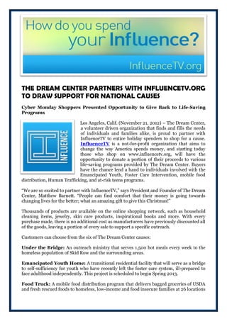 THE DREAM CENTER PARTNERS WITH INFLUENCETV.ORG
TO DRAW SUPPORT FOR NATIONAL CAUSES
Cyber Monday Shoppers Presented Opportunity to Give Back to Life-Saving
Programs

                            Los Angeles, Calif. (November 21, 2012) – The Dream Center,
                            a volunteer driven organization that finds and fills the needs
                            of individuals and families alike, is proud to partner with
                            InfluenceTV to entice holiday spenders to shop for a cause.
                            InfluenceTV is a not-for-profit organization that aims to
                            change the way America spends money, and starting today
                            those who shop on www.influencetv.org, will have the
                            opportunity to donate a portion of their proceeds to various
                            life-saving programs provided by The Dream Center. Buyers
                            have the chance lend a hand to individuals involved with the
                            Emancipated Youth, Foster Care Intervention, mobile food
distribution, Human Trafficking, and at-risk teens programs.

“We are so excited to partner with InfluenceTV,” says President and Founder of The Dream
Center, Matthew Barnett. “People can find comfort that their money is going towards
changing lives for the better; what an amazing gift to give this Christmas!”

Thousands of products are available on the online shopping network, such as household
cleaning items, jewelry, skin care products, inspirational books and more. With every
purchase made, there is no additional cost as manufacturers have previously discounted all
of the goods, leaving a portion of every sale to support a specific outreach.

Customers can choose from the six of The Dream Center causes:

Under the Bridge: An outreach ministry that serves 1,500 hot meals every week to the
homeless population of Skid Row and the surrounding areas.

Emancipated Youth Home: A transitional residential facility that will serve as a bridge
to self-sufficiency for youth who have recently left the foster care system, ill-prepared to
face adulthood independently. This project is scheduled to begin Spring 2013.

Food Truck: A mobile food distribution program that delivers bagged groceries of USDA
and fresh rescued foods to homeless, low-income and food insecure families at 26 locations
 