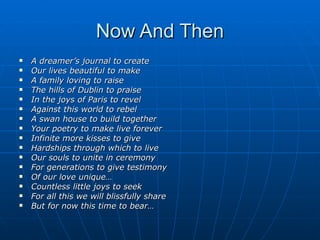 Now And Then A dreamer’s journal to create Our lives beautiful to make A family loving to raise The hills of Dublin to praise In the joys of Paris to revel Against this world to rebel A swan house to build together Your poetry to make live forever Infinite more kisses to give Hardships through which to live Our souls to unite in ceremony For generations to give testimony Of our love unique… Countless little joys to seek For all this we will blissfully share But for now this time to bear… 