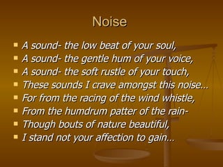 Noise  A sound- the low beat of your soul, A sound- the gentle hum of your voice, A sound- the soft rustle of your touch, These sounds I crave amongst this noise… For from the racing of the wind whistle, From the humdrum patter of the rain- Though bouts of nature beautiful, I stand not your affection to gain… 