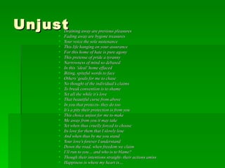 Unjust  Draining away are previous pleasures Fading away are bygone treasures Your voice the sole sustenance This life hanging on your assurance For this home of hate is pure agony This pretense of pride a tyranny Narrowness of mind so debased In this ‘ideal’ home effaced Biting, spiteful words to face Others’ goals for me to chase No thought of the individual’s claims To break convention is to shame Yet all the while it’s love That beautiful curse from above In you that protects- they do too It’s a pity their protection is from you This choice unjust for me to make Me away from you it may take Yet when thus cruelly forced to choose Its love for them that I slowly lose And when thus by me you stand Your love’s forever I understand Down the road, when freedom we claim I’ll run to you… and who is to blame? Though their intentions straight- their actions amiss Happiness is where my heart is… 