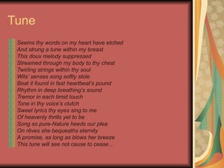 Tune  Seems thy words on my heart have etched And strung a tune within my breast This doux melody suppressed Streamed through my body to thy chest Twirling strings within thy soul Wits’ senses song softly stole Beat it found in fast heartbeat’s pound Rhythm in deep breathing’s sound Tremor in each timid touch Tone in thy voice’s clutch Sweet lyrics thy eyes sing to me Of heavenly thrills yet to be Song so pure-Nature heeds our plea On  rêves  she bequeaths eternity A promise, as long as blows her breeze This tune will see not cause to cease… 