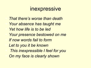 inexpressive That there’s worse than death Your absence has taught me Yet how life is to be led Your presence bestowed on me If now words fail to form Let to you it be known This inexpressible I feel for you On my face is clearly shown 