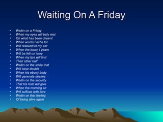 Waiting On A Friday Waitin on a Friday When my eyes will truly rest On what has been dreamt When words I ache for Will resound in my ear When the touch I yearn Will be felt on ivory When my lips will find Their other half Waitin on the smile that Will clear doubts When his ebony body Will generate desires Waitin on the security That his hold will give When the morning air Will suffuse with love Waitin on that feeling Of being alive again 