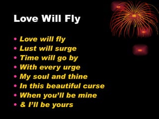 Love Will Fly Love will fly Lust will surge Time will go by With every urge My soul and thine In this beautiful curse When you’ll be mine & I’ll be yours 