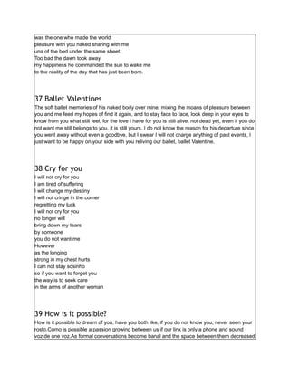 was the one who made the world
pleasure with you naked sharing with me
una of the bed under the same sheet.
Too bad the dawn took away
my happiness he commanded the sun to wake me
to the reality of the day that has just been born.
37 Ballet Valentines
The soft ballet memories of his naked body over mine, mixing the moans of pleasure between
you and me feed my hopes of find it again, and to stay face to face, look deep in your eyes to
know from you what still feel, for the love I have for you is still alive, not dead yet, even if you do
not want me still belongs to you, it is still yours. I do not know the reason for his departure since
you went away without even a goodbye, but I swear I will not charge anything of past events, I
just want to be happy on your side with you reliving our ballet, ballet Valentine.
38 Cry for you
I will not cry for you
I am tired of suffering
I will change my destiny
I will not cringe in the corner
regretting my luck
I will not cry for you
no longer will
bring down my tears
by someone
you do not want me
However
as the longing
strong in my chest hurts
I can not stay sosinho
so if you want to forget you
the way is to seek care
in the arms of another woman
39 How is it possible?
How is it possible to dream of you, have you both like, if you do not know you, never seen your
rosto.Como is possible a passion growing between us if our link is only a phone and sound
voz.de one voz.As formal conversations become banal and the space between them decreased
 