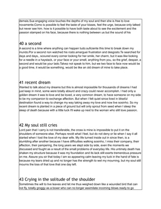demais.Sua engaging voice touches the depths of my soul and then she is free to love
novamente.Como is possible to feel the taste of your kisses, feel the urge, because only talked
but never see him. how is it possible to have both taste about to see the excitement and the
passion stamped on his face, because there is nothing between us but the sound of his
40 a second
A second is a time where anything can happen tudo.suficiente this time to break down my
mundo.Por a second non watched his rosto.amarguei frustration and desgosto.Te searched for
days and days,, scoured every corner looking for her smile, her charm, but it was like looking
for a needle in a haystack, or your face or your smell, anything from you, so the grief, despair, a
second and would be your lado.Talvez not speak to him, but we two face to face now would be
a good time, it would be something, would be like an old dream of mine to take place.
41 recent dream
Wanted to talk about my dreams but this is almost impossible for thousands of dreams I had
just keep in mind, some were totally absurd and crazy could never accomplish. I had only a
golden dream it was to love and be loved, a very common dream, to have someone on my side
to be my companion to exchange affection. But when I felt quiet since lived in blissful
destination found a way to change my way taking away my love and now live sosinho. So my
recent dream is planted in a piece of ground but will only sprout from seed when I sleep the
sleep of death because with a little luck I'll wake up next to the woman who still love passion.
42 My soul still cries
Lord pain that I carry is not transferable, the cross is mine is impossible to put it on the
shoulders of someone else. Perhaps revolt what I feel, but do not deny or lie when I say it all
started when I lost the love of my dear wife. My life turned inside out in since then, is a
stumbling after another because I have difficulties walking sosinho, I miss their company, their
affection, their pampering, the long years we slept side by side, even the moments we
discussed and fought as a result of the small problems of everyday life. His untimely death has
shaken my structure because it was my foundation and its lack still exerts tremendous pressure
on me. Assure you sir that today I am so appearing calm leaving my luck in the hand of fate is
because my tears dried up and no longer has the strength to wet my mourning, but my soul still
mourns the loss of that love that one day left.
43 Crying in the solitude of the shoulder
Sometimes the will to live leaves and let me thus weighed down like a wounded bird that can
not fly, totally groggy as a boxer who can no longer assimilate incoming blows ready to go
 