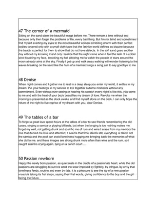 47 The corner of a mermaid
Sitting on the sand stare the beautiful image before me. There remain a time without end
because only then forget the problems of life, every bad thing. But I'm not blind and sometimes I
find myself averting my eyes to the most beautiful women exhibiting charm with their perfect
bodies covered only with a small cloth tape that the fashion world defines as biquine because
the beach is perfect for them to show that do not have defects. In the soft sand goes another
day without my knowing it and only I realize that the night came when I feel the lash of a colder
wind touching my face, knocking my hat allowing me to watch the parade of stars around the
moon already aims at the sky. Finally I get up and walk away walking will wonder listening to the
waves breaking on the sand like the hum of a mermaid sings a song just to say goodbye to me
48 Denise
When night comes and I gather me to rest in a deep sleep you enter my world, it settles in my
dream. Put your feelings in my service to live together sublime moments without any
commitment. Even without ever seeing or hearing his speech every night is like this, you come
to me and with the heat of your body beautifies my dream of love. Revolts me when the
morning is presented as the clock awake and find myself alone on the deck. I can only hope the
return of the night to live reprise of my dream with you, dear Denise.
49 The tables of a bar
To forget a great love spend hours at the tables of a bar to see friends remembering the old
cases, singing a samba or playing billiards; but when the longing is too nothing makes me
forget my well, not getting drunk and sosinho me of rum and wine I erase from my memory the
one that denied me love and affection; it seems that time stands still, everything is bland, not
the samba and the pool can avoid loneliness hugging me bringing back the memories of what
she did to me, and these images are strong drunk more often than wine and the rum, so I
caught sosinho crying again, lying on a bench court ....
50 Passion newborn
Happy the newly born passion, as quiet rests in the cradle of a passionate heart, while the old
passions are struggling to survive amid the wear imposed by fighting, by intrigue, by envy that
loneliness feeds, routine and even by fate. it is a pleasure to see the joy of a new passion
-nascida taking its first steps, saying their first words, giving confidence to the boy and the girl
facing the future.
 