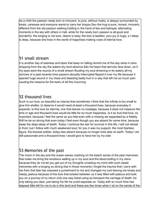 As a child the passion newly born is innocent, is pure, without rivalry, is always surrounded by
treats, caresses and everyone wants to carry her braços.Seu the hug is pure, honest, innocent,
different from the old passion walking holding in the hand of lies and betrayal, alternating
moments in the sky with others in hell, while for the newly born passion is all good and
wonderful, the longing is not sore, desire is tasty, the kiss is tasteful, your joy is huge, s I sleep
is deep, because she lives in the world of happiness making vows of eternal love.
51 small stream
It is another day of sadness and tears that keep on falling remind me of the day when it rains
dropping from the sky the waters dry land absorve.São hot tears that derrubo face down, as if
my eyes were the source of a small stream flooding my soul drowning in its waters all my
sorrows of a past recente.Uma passion abruptly interrupted flipped it over my life because it
opened huge wound in my chest and bleeding badly hurt in a way that left me so much pain
causing the reasons for the tears of all this mourning
52 thousand lives
Such is our love, so beautiful so intense that sometimes I think that the infinite is too small to
give him shelter, to deserve it would need at least a thousand lives, because everyday it
expands. Is this love for eternity, one that leaves no nostalgia, because it does not measure the
time or age and thousand lives would be little for so much happiness. Is it so true that love, so
important, because I feel the same as you feel even with a missing we separated by a fatality.
Will he be so strong that even today I feel even though you are absent for some time, because
sleep the deep sleep of death. Today I continue the war for survival in this life, I will not retreat
in front, but I follow with much weakened soul, for you it was my support, the most fearless
figure, the bravest soldier, today was absent because no longer lives else on earth. Today I am
still passionate and a thousand lives I would give to have her by my side
53 Memories of the past
The moon in the sky and the ocean waves crashing on the beach sands of the past memories
that make me bring the emotions welling up in my soul and the blood boiling in my veins
because they do not let you get out of my thoughts crowding my mind with such sweet
memories with a longing so strong that in those moments I forget the trauma that I carry with
me from that fate has imposed a punishment to me and changed my luck leaving me lonely and
needy, jealous because of the love that existed between us it was filled with jealous and took
you on a journey of no return only one way ticket using as transport the carriage of death, for
only taking you dear, just taking his life he could separate us. Today with so much time has
elapsed little left for me to do in this land and these are few times when I sit on the sands of the
 