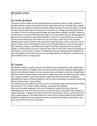 60 poetic prose
61 words grouped
The words used to create the lines described here are grouped inside my head. Suddenly a
sentence flowers in the mind and the fruit of this seed is the text that my hands write on paper.
Do not cover me readers a beautiful and perfect phrase, because I'm not a born artist, I am only
a realist, the fact here when the reports are not a work of art, to forgive me writing the doctors,
not ralhem me the lords because each phrase here described sometimes it shuffles. Wraps up
on each other in my mind and hinder each other, so it's normal when they fail. My apologies for
those who here directs his eyes thinking that this is the work of a great artist. Even so excites
me know who devoted part of his time to me. But I promise to each of you that I will seek
enhances them every next time. Who knows when building a prose, a tale, a chronic or even a
poem. The fact is that I will looking to improve my writing day after day. I know I'll never get to
be a Machado de Assis or Rui Barbosa, but just the fact that someone read my prose ever
satisfy me. Proof of this is my mirror, because when I get in front of him I see is the portrait of a
smiling face. It is then that I comment: This seeing man of God, although not any Obama that
famous president or be a famous doctor you are happy and do not complain. I have found you
more cheerful and a very happy time.
62 jussara
A beautiful brunette, a gracious woman, her beauty so rare humiliates the most valuable gem,
because the diamond is inhibited, does not shine as before, does not display its light ceases to
be the most expensive jewelry, the most precious stone and becomes common as bright false.
With her perfect body with all the extent, with its elegant way quite uninhibited, as a film actress,
so is Jussara, powerful, beautiful wonderful, it seems that life has imposed not defective,
considered the queen of flowers beside her until the rose overshadows and becomes equal ace
others and becomes a common flower.
If I could give you the world of this, if you were in his company would not be no second missing
since the day I met my heart started to feel joy, returned to beat pleased.
Any man who seeks happiness in the arms of a beautiful woman think how I think and
understand why more and more convinced I am that I am stuck in the bonds of this passion, a
violent obsession, a disease that does not heal this immense love I have for Jussara and why I
want to take pleasure in his kisses. Because I want to kill my desires beside this brunette that
inhibits the brightness of more expensive jewelry and obscures the beauty of the flower, why I
want to die of love in the arms of Jussara
 