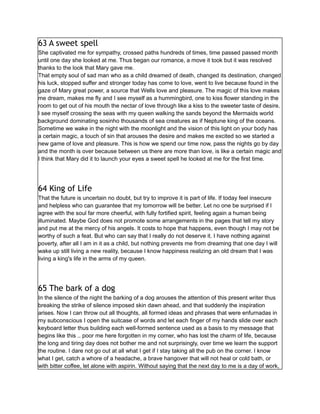 63 A sweet spell
She captivated me for sympathy, crossed paths hundreds of times, time passed passed month
until one day she looked at me. Thus began our romance, a move it took but it was resolved
thanks to the look that Mary gave me.
That empty soul of sad man who as a child dreamed of death, changed its destination, changed
his luck, stopped suffer and stronger today has come to love, went to live because found in the
gaze of Mary great power, a source that Wells love and pleasure. The magic of this love makes
me dream, makes me fly and I see myself as a hummingbird, one to kiss flower standing in the
room to get out of his mouth the nectar of love through like a kiss to the sweeter taste of desire.
I see myself crossing the seas with my queen walking the sands beyond the Mermaids world
background dominating sosinho thousands of sea creatures as if Neptune king of the oceans.
Sometime we wake in the night with the moonlight and the vision of this light on your body has
a certain magic, a touch of sin that arouses the desire and makes me excited so we started a
new game of love and pleasure. This is how we spend our time now, pass the nights go by day
and the month is over because between us there are more than love, is like a certain magic and
I think that Mary did it to launch your eyes a sweet spell he looked at me for the first time.
64 King of Life
That the future is uncertain no doubt, but try to improve it is part of life. If today feel insecure
and helpless who can guarantee that my tomorrow will be better. Let no one be surprised if I
agree with the soul far more cheerful, with fully fortified spirit, feeling again a human being
illuminated. Maybe God does not promote some arrangements in the pages that tell my story
and put me at the mercy of his angels. It costs to hope that happens, even though I may not be
worthy of such a feat. But who can say that I really do not deserve it. I have nothing against
poverty, after all I am in it as a child, but nothing prevents me from dreaming that one day I will
wake up still living a new reality, because I know happiness realizing an old dream that I was
living a king's life in the arms of my queen.
65 The bark of a dog
In the silence of the night the barking of a dog arouses the attention of this present writer thus
breaking the strike of silence imposed skin dawn ahead, and that suddenly the inspiration
arises. Now I can throw out all thoughts, all formed ideas and phrases that were enfurnadas in
my subconscious I open the suitcase of words and let each finger of my hands slide over each
keyboard letter thus building each well-formed sentence used as a basis to my message that
begins like this .. poor me here forgotten in my corner, who has lost the charm of life, because
the long and tiring day does not bother me and not surprisingly, over time we learn the support
the routine. I dare not go out at all what I get if I stay taking all the pub on the corner. I know
what I get, catch a whore of a headache, a brave hangover that will not heal or cold bath, or
with bitter coffee, let alone with aspirin. Without saying that the next day to me is a day of work,
 