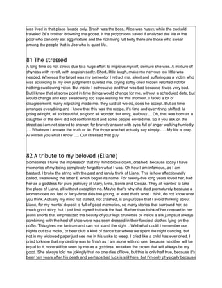 was lived in that place facade only. Brush was the boss, Alice was hussy, while the cuckold
traveled Zé's brother drowning the goose. If the proportions saved if analyzed the life of the
poor who can only eat egg mixture and the rich living full belly there are those who swear
among the people that is Joe who is quiet life.
81 The stressed
A long time do not stress due to a huge effort to improve myself, demure she was. A mixture of
shyness with revolt, with anguish sadly. Short, little laugh, make me nervous too little was
needed. Whereas the target was my tormentor I retract me, silent and suffering as a victim who
was according to my own judgment I quieted me, crying softly cried hidden retorted not for
nothing swallowing voice. But inside I estressava and that was bad because it was very bad.
But I knew that at some point in time things would change for me, without a scheduled date, but
would change and kept swallowing too sapo waiting for this moment. I faced a lot of
disagreement, many nitpicking made me, they said all we do, does he accept. But as time
arranges everything and I knew that this was the recipe, it's time and everything shifted. Ia
going all right, all so beautiful, so good all wonder, but envy, jealousy ... Oh, that was born as a
daughter of the devil did not conform to it and some people envied me. So if you ask on the
street as i am not scared to answer, for bravely answer with eyes full of anger walking hurriedly:
.... Whatever I answer the truth or lie. For those who bet actually say simply ..... My life is crap.
Ai will tell you what I know ..... Our stressed that guy.
82 A tribute to my beloved (Eliane)
Sometimes I have the impression that my mind broke down, crashed, because today I have
memories of my being completely forgotten what I was. Oh how I am infamous, as I am
bastard, I broke the string with the past and rarely think of Liane. This is how affectionately
called, swallowing the letter E which began its name. For twenty-five long years loved her, had
her as a goddess for pure jealousy of Mary, Ivete, Sonia and Cleoza. They all wanted to take
the place of Liane, all without exception no. Maybe that's why she died prematurely because a
woman does not last or forty-three dies too young, at least that's what I think, do not know what
you think. Actually my mind not stalled, not crashed, is on purpose that I avoid thinking about
Liane, for my mental deposit is full of good memories, so many stories that surround her, so
much good story, but I just limit myself to think the bad. Rather than think of her dressed in her
jeans shorts that emphasized the beauty of your legs brunettes or inside a silk jumpsuit always
combining with the heel of shoe wore was seen dressed in their fanciest clothes lying on the
coffin. This gives me tantrum and can not stand the sight .. Well what could I remember our
nights out to a motel, or beer club a kind of dance bar where we spent the night dancing, but
not in my widowed paper just see me in his wake to weep. I cried like a child has ever cried. I
cried to know that my destiny was to finish as I am alone with no one, because no other will be
equal to it, none will be seen by me as a goddess, no taken the crown that will always be my
good. She always told me jokingly that no one dies of love, but this is only half true, because it's
been ten years after his death and perhaps bad luck is still here, but I'm only physically because
 