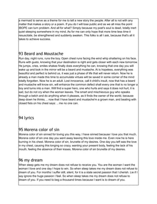 a mermaid to serve as a theme for me to tell a new story the people. After all is not with any
matter that makes a story or a poem. If you do I will lose public and as we all miss the point
IBOPE can turn problem. And all for what? Simply because my poet's soul is dead, totally inert
quiet sleeping somewhere in my mind. As for me can only hope that more time less time it
resuscitate, be strengthened and suddenly awaken. This folks is all I ask, because that's all it
takes to achieve success.
93 Beard and Moustache
Run day, night runs, runs the boy. Open chest runs facing the wind whip shattering on his face.
Runs with gusto, knowing that your destination is right and gets closer with each new tomorrow.
He jumps, cries, smiles shakes finally does everything he can, knowing that one day you will
wake up and look in the mirror will be a beard and mustache. Ai is hopeless, everything was
beautiful and perfect is behind us, it was just a phase of life that will never return. Now he is
already a man made this time to accumulate virtues will be saved in some corner of the mind
totally forgotten. Now he is an adult. Lost innocence, call it child's insult, now that has a beard
and mustache will know sin, will enhance the common defect shall every one that is no longer a
boy and turns into a man. Will find a super hero, one who hurts and says it does not hurt, it is
sad, but do not cry when the woman leaves. The smart and mischievous guy who speaks
through a belch and do anything when it pleases, as it finds the owner of the world, because
deep down he thinks, .. now that I have beard and mustache'm a grown man, and beating with
closed fists on his chest says: .. me no one can.
94 lyrics
95 Morena color of sin
Morena color of sin sinned for loving you this way, I have sinned because I love you that much.
Morena color of sin one day you went away leaving this love inside me. Even now he is here
burning in his chest. Morena color of sin, brunette of my desires. One day you left was the love
in my chest, causing this longing so crazy, wanting your present body, feeling the lack of his
mouth, feeling the absence of their kisses. Morena color of sin brunette of my desires.
96 my dream
When sleep gets me my dream does not refuse to receive you. You are the woman I want the
woman I love and one day I hope to win. So when sleep takes me my dream does not refuse to
dream of you. For months I suffer still, silent, for it is a state secret passion that I cherish. Lie if I
say ignore the huge passion I feel. So when sleep takes me my dream does not refuse to
dream of you. If you need to beg a thousand times because I want is to dream of you.
 